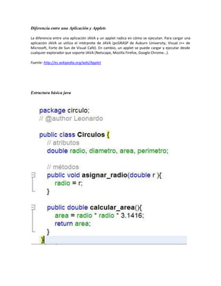 Diferencia entre una Aplicación y Applets

La diferencia entre una aplicación JAVA y un applet radica en cómo se ejecutan. Para cargar una
aplicación JAVA se utiliza el intérprete de JAVA (pcGRASP de Auburn University, Visual J++ de
Microsoft, Forte de Sun de Visual Café). En cambio, un applet se puede cargar y ejecutar desde
cualquier explorador que soporte JAVA (Netscape, Mozilla Firefox, Google Chrome...).

Fuente: http://es.wikipedia.org/wiki/Applet




Estructura básica java
 