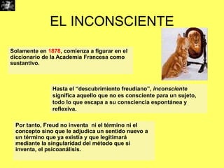 EL INCONSCIENTE
Solamente en 1878, comienza a figurar en el
diccionario de la Academia Francesa como
sustantivo.

Hasta el “descubrimiento freudiano”, inconsciente
significa aquello que no es consciente para un sujeto,
todo lo que escapa a su consciencia espontánea y
reflexiva.
Por tanto, Freud no inventa ni el término ni el
concepto sino que le adjudica un sentido nuevo a
un término que ya existía y que legitimará
mediante la singularidad del método que sí
inventa, el psicoanálisis.

 
