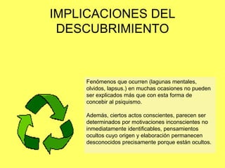IMPLICACIONES DEL
DESCUBRIMIENTO

Fenómenos que ocurren (lagunas mentales,
olvidos, lapsus.) en muchas ocasiones no pueden
ser explicados más que con esta forma de
concebir al psiquismo.

Además, ciertos actos conscientes, parecen ser
determinados por motivaciones inconscientes no
inmediatamente identificables, pensamientos
ocultos cuyo origen y elaboración permanecen
desconocidos precisamente porque están ocultos.

 