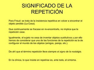 SIGNIFICADO DE LA
REPETICIÓN
Para Freud: se trata de la insistencia repetitiva en volver a encontrar el
objeto perdido (La Cosa).
Que continuamente se fracase en re-encontrarlo, no implica que la
repetición cese.
Igualmente, el sujeto no cesa de inventar objetos sustitutivos y por ello
hemos de considerar que una de las funciones de la repetición es la de
configurar el mundo de los objetos (amigos, pareja, etc.).

De ahí que el término repetición lleve siempre el signo de la nostalgia.

En la clínica, lo que insiste en repetirse es, ante todo, el síntoma.

 