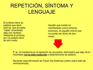 REPETICIÓN, SÍNTOMA Y
LENGUAJE
El síntoma tiene su
palabra que decir,
esto es, que el sujeto
“habla” (manifiesta
algo con sentido)
mediante el síntoma,
por no poderlo decir
de otro modo.

Aquello que insiste en
manifestarse como síntoma,
entonces, es aquello mismo que
no puede ser dicho de otro
modo.

P. ej.: la insistencia en la aparición de recuerdos, demuestra que algo de lo
recordado no ha sido traducido a elaboraciones de palabra.

Recordar esta afirmación de Freud: los histéricos sufren sobre todo de
reminiscencias.

 