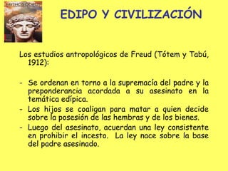 EDIPO Y CIVILIZACIÓN
Los estudios antropológicos de Freud (Tótem y Tabú,
1912):
- Se ordenan en torno a la supremacía del padre y la
preponderancia acordada a su asesinato en la
temática edípica.
- Los hijos se coaligan para matar a quien decide
sobre la posesión de las hembras y de los bienes.
- Luego del asesinato, acuerdan una ley consistente
en prohibir el incesto. La ley nace sobre la base
del padre asesinado.

 