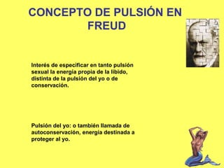 CONCEPTO DE PULSIÓN EN
FREUD

Interés de especificar en tanto pulsión
sexual la energía propia de la libido,
distinta de la pulsión del yo o de
conservación.

Pulsión del yo: o también llamada de
autoconservación, energía destinada a
proteger al yo.

 