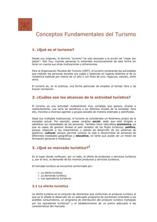 Conceptos Fundamentales del Turismo
1. ¿Qué es el turismo?
Desde sus orígenes, el término “turismo” ha sido asociado a la acción de “viajar por
placer”. Aún hoy, muchas personas lo entienden exclusivamente de esta forma sin
tener en cuenta sus otras motivaciones y dimensiones.
Para la Organización Mundial del Turismo (OMT), el turismo comprende las actividades
que realizan las personas durante sus viajes y estancias en lugares distintos al de su
residencia habitual por menos de un año y con fines de ocio, negocios, estudio, entre
otros.
El turismo es, en la práctica, una forma particular de emplear el tiempo libre y de
buscar recreación.
2. ¿Cuáles son los alcances de la actividad turística?
El turismo es una actividad multisectorial muy compleja que genera, directa e
indirectamente, una serie de beneficios a los distintos niveles de la sociedad. Para
ello, moviliza a diversos agentes y grupos sociales de manera ordenada y planificada.
Dada sus múltiples implicancias, el turismo es considerado un fenómeno propio de la
sociedad actual. Por ejemplo, posee carácter social, dado que está dirigido a
satisfacer las necesidades de las personas. También tiene naturaleza económica, ya
que es capaz de generar divisas al país receptor de los flujos turísticos; política,
porque responde a los lineamientos y planes de desarrollo de los sistemas de
gobierno; cultural, porque permite conocer la vida e idiosincrasia de personas de
diferentes realidades geográficas y educativa, en tanto que puede ser un medio de
formación personal e intelectual.
3. ¿Qué es mercado turístico?1
Es el lugar donde confluyen, por un lado, la oferta de productos y servicios turísticos
y, por el otro, la demanda de los mismos productos y servicios turísticos.
El mercado turístico se encuentra conformado por:
La oferta turística.
La demanda turística.
Los operadores turísticos.
3.1 La oferta turística
La oferta turística es el conjunto de elementos que conforman el producto turístico al
que se le añade el desarrollo de un adecuado programa de promoción orientado a los
posibles consumidores, un programa de distribución del producto turístico manejado
por los operadores turísticos2
y el establecimiento de un precio adecuado a las
características del mercado.
 