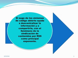 El auge de los sistemas
             de código abierto ayuda
                a descentralizar la
                  información y a
                compartirla, con el
                  fenómeno de la
                   sindicación de
               contenidos por RSS
                   como principal
                     exponente.




22/10/2011                             3
 