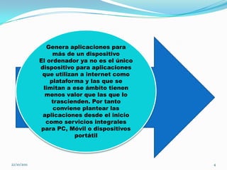 Genera aplicaciones para
                  más de un dispositivo
             El ordenador ya no es el único
             dispositivo para aplicaciones
              que utilizan a internet como
                 plataforma y las que se
               limitan a ese ámbito tienen
                menos valor que las que lo
                  trascienden. Por tanto
                   conviene plantear las
              aplicaciones desde el inicio
                como servicios integrales
              para PC, Móvil o dispositivos
                          portátil



22/10/2011                                    4
 