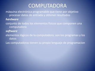 COMPUTADORA
máquina electrónica programable que tiene por objetivo
procesar datos de entrada y obtener resultados
hardware
conjunto de todos los elementos físicos que componen una
computadora
software
elementos lógicos de la computadora, son los programas y los
datos
Las computadoras tienen su propio lenguaje de programacion
 