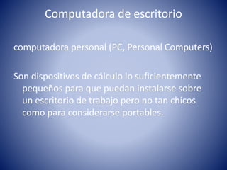 Computadora de escritorio
computadora personal (PC, Personal Computers)
Son dispositivos de cálculo lo suficientemente
pequeños para que puedan instalarse sobre
un escritorio de trabajo pero no tan chicos
como para considerarse portables.
 