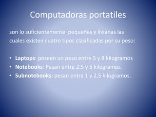 Computadoras portatiles
son lo suficientemente pequeñas y livianas las
cuales existen cuatro tipos clasificadas por su peso:
• Laptops: poseen un peso entre 5 y 8 kilogramos
• Notebooks: Pesan entre 2.5 y 5 kilogramos.
• Subnotebooks: pesan entre 1 y 2,5 kilogramos.
 