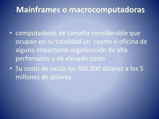 Mainframes o macrocomputadoras
• computadoras de tamaño considerable que
ocupan en su totalidad un cuarto u oficina de
alguna importante organización de alta
perfomance y de elevado costo
• Su costo de oscila los 500.000 dólares a los 5
millones de dólares.
 
