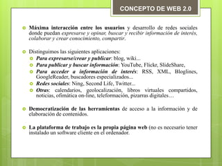 CONCEPTO DE WEB 2.0


   Máxima interacción entre los usuarios y desarrollo de redes sociales
    donde puedan expresarse y opinar, buscar y recibir información de interés,
    colaborar y crear conocimiento, compartir.

   Distinguimos las siguientes aplicaciones:
     Para expresarse/crear y publicar: blog, wiki...
     Para publicar y buscar información: YouTube, Flickr, SlideShare,
     Para acceder a información de interés: RSS, XML, Bloglines,
       GoogleReader, buscadores especializados...
     Redes sociales: Ning, Second Life, Twitter...
     Otras: calendarios, geolocalización, libros virtuales compartidos,
       noticias, ofimática on-line, teleformación, pizarras digitales…

   Democratización de las herramientas de acceso a la información y de
    elaboración de contenidos.

   La plataforma de trabajo es la propia página web (no es necesario tener
    instalado un software cliente en el ordenador.
 