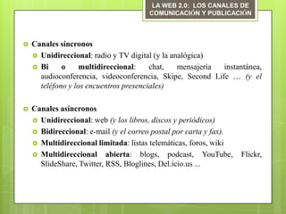 LA WEB 2.0: LOS CANALES DE
                                       COMUNICACIÓN Y PUBLICACIÓN



   Canales síncronos
     Unidireccional: radio y TV digital (y la analógica)
     Bi     o     multidireccional:    chat,    mensajería instantánea,
      audioconferencia, videoconferencia, Skipe, Second Life … (y el
      teléfono y los encuentros presenciales)

   Canales asíncronos
     Unidireccional: web (y los libros, discos y periódicos)
     Bidireccional: e-mail (y el correo postal por carta y fax).
     Multidireccional limitada: listas telemáticas, foros, wiki
     Multidireccional abierta: blogs, podcast, YouTube,            Flickr,
      SlideShare, Twitter, RSS, Bloglines, Del.icio.us ...
 