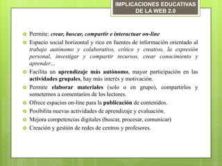 IMPLICACIONES EDUCATIVAS
                                              DE LA WEB 2.0



   Permite: crear, buscar, compartir e interactuar on-line
   Espacio social horizontal y rico en fuentes de información orientado al
    trabajo autónomo y colaborativo, crítico y creativo, la expresión
    personal, investigar y compartir recursos, crear conocimiento y
    aprender...
   Facilita un aprendizaje más autónomo, mayor participación en las
    actividades grupales, hay más interés y motivación.
   Permite elaborar materiales (solo o en grupo), compartirlos y
    someternos a comentarios de los lectores.
   Ofrece espacios on-line para la publicación de contenidos.
   Posibilita nuevas actividades de aprendizaje y evaluación.
   Mejora competencias digitales (buscar, procesar, comunicar)
   Creación y gestión de redes de centros y profesores.
 