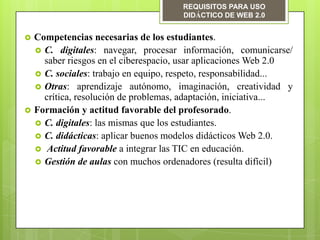 REQUISITOS PARA USO
                                       DIDÁCTICO DE WEB 2.0


   Competencias necesarias de los estudiantes.
     C. digitales: navegar, procesar información, comunicarse/
      saber riesgos en el ciberespacio, usar aplicaciones Web 2.0
     C. sociales: trabajo en equipo, respeto, responsabilidad...
     Otras: aprendizaje autónomo, imaginación, creatividad y
      crítica, resolución de problemas, adaptación, iniciativa...
   Formación y actitud favorable del profesorado.
     C. digitales: las mismas que los estudiantes.
     C. didácticas: aplicar buenos modelos didácticos Web 2.0.
     Actitud favorable a integrar las TIC en educación.
     Gestión de aulas con muchos ordenadores (resulta difícil)
 