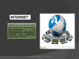 UNIVERSIDAD REGIONAL AUTONOMA DE LOS
ANDES 8
Internet es una red de redes
que permite la interconexión
descentralizada de
computadoras a través de un
conjunto de protocolos
denominado TCP/IP
INTERNET
 