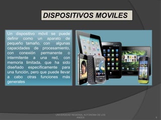 UNIVERSIDAD REGIONAL AUTONOMA DE LOS
ANDES 9
DISPOSITIVOS MOVILES
Un dispositivo móvil se puede
definir como un aparato de
pequeño tamaño, con algunas
capacidades de procesamiento,
con conexión permanente o
intermitente a una red, con
memoria limitada, que ha sido
diseñado específicamente para
una función, pero que puede llevar
a cabo otras funciones más
generales
 