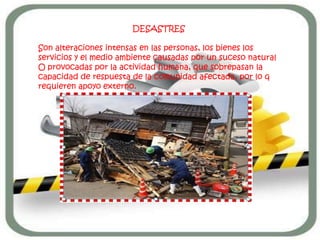 DESASTRES

Son alteraciones intensas en las personas, los bienes los
servicios y el medio ambiente causadas por un suceso natural
O provocadas por la actividad humana, que sobrepasan la
capacidad de respuesta de la comunidad afectada, por lo q
requieren apoyo externo.
 