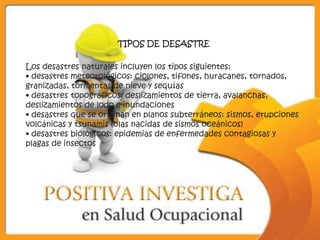 TIPOS DE DESASTRE

Los desastres naturales incluyen los tipos siguientes:
• desastres meteorológicos: ciclones, tifones, huracanes, tornados,
granizadas, tormentas de nieve y sequías
• desastres topográficos: deslizamientos de tierra, avalanchas,
deslizamientos de lodo e inundaciones
• desastres que se originan en planos subterráneos: sismos, erupciones
volcánicas y tsunamis (olas nacidas de sismos oceánicos)
• desastres biológicos: epidemias de enfermedades contagiosas y
plagas de insectos
 