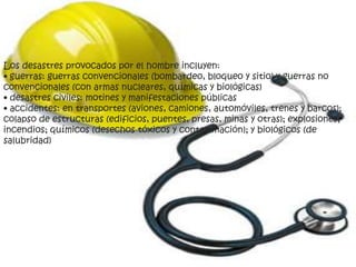 Los desastres provocados por el hombre incluyen:
• guerras: guerras convencionales (bombardeo, bloqueo y sitio) y guerras no
convencionales (con armas nucleares, químicas y biológicas)
• desastres civiles: motines y manifestaciones públicas
• accidentes: en transportes (aviones, camiones, automóviles, trenes y barcos);
colapso de estructuras (edificios, puentes, presas, minas y otras); explosiones;
incendios; químicos (desechos tóxicos y contaminación); y biológicos (de
salubridad)
 