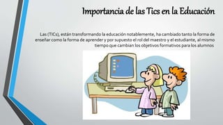 Importancia de las Tics en la Educación
Las (TICs), están transformando la educación notablemente, ha cambiado tanto la forma de
enseñar como la forma de aprender y por supuesto el rol del maestro y el estudiante, al mismo
tiempo que cambian los objetivos formativos para los alumnos
 