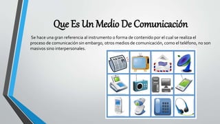 Que Es Un Medio De Comunicación
Se hace una gran referencia al instrumento o forma de contenido por el cual se realiza el
proceso de comunicación sin embargo, otros medios de comunicación, como el teléfono, no son
masivos sino interpersonales.
 