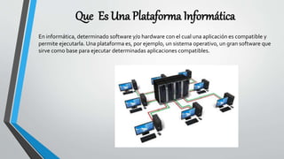 Que Es Una Plataforma Informática
En informática, determinado software y/o hardware con el cual una aplicación es compatible y
permite ejecutarla. Una plataforma es, por ejemplo, un sistema operativo, un gran software que
sirve como base para ejecutar determinadas aplicaciones compatibles.
 