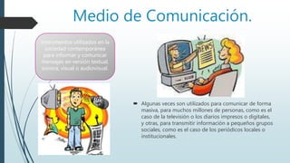 Medio de Comunicación.
 Algunas veces son utilizados para comunicar de forma
masiva, para muchos millones de personas, como es el
caso de la televisión o los diarios impresos o digitales,
y otras, para transmitir información a pequeños grupos
sociales, como es el caso de los periódicos locales o
institucionales.
instrumentos utilizados en la
sociedad contemporánea
para informar y comunicar
mensajes en versión textual,
sonora, visual o audiovisual.
 