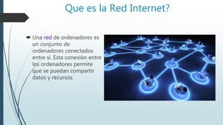 Que es la Red Internet?
 Una red de ordenadores es
un conjunto de
ordenadores conectados
entre sí. Esta conexión entre
los ordenadores permite
que se puedan compartir
datos y recursos.
 