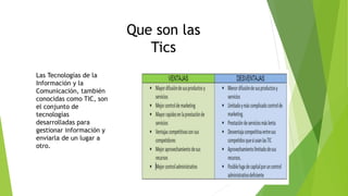 Que son las
Tics
Las Tecnologías de la
Información y la
Comunicación, también
conocidas como TIC, son
el conjunto de
tecnologías
desarrolladas para
gestionar información y
enviarla de un lugar a
otro.
 