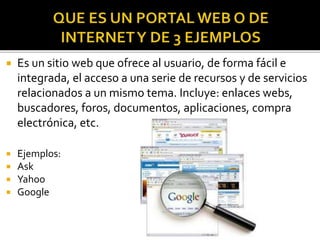  Es un sitio web que ofrece al usuario, de forma fácil e
integrada, el acceso a una serie de recursos y de servicios
relacionados a un mismo tema. Incluye: enlaces webs,
buscadores, foros, documentos, aplicaciones, compra
electrónica, etc.
 Ejemplos:
 Ask
 Yahoo
 Google
 