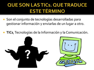  Son el conjunto de tecnologías desarrolladas para
gestionar información y enviarlas de un lugar a otro.
 TICs,Tecnologías de la Información y la Comunicación.
 