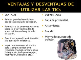  VENTAJAS
 Brindar grandes beneficios y
adelantos en salud y educación.
 Potenciar a las personas y actores
sociales, a través de redes de
apoyo e intercambio y lista de
discusión.
 Permitir el aprendizaje interactivo
y la educación a distancia.
 Impartir nuevos conocimientos
para la empleabilidad que
requieren muchas competencias
(integración, trabajo en equipo,
motivación, disciplina, etc.).
 DESVENTAJAS
 Falta de privacidad.
 Aislamiento.
 Fraude.
 Merma los puestos de
trabajo.
 