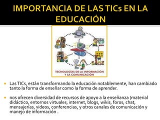  LasTICs, están transformando la educación notablemente, han cambiado
tanto la forma de enseñar como la forma de aprender.
 nos ofrecen diversidad de recursos de apoyo a la enseñanza (material
didáctico, entornos virtuales, internet, blogs, wikis, foros, chat,
mensajerías, videos, conferencias, y otros canales de comunicación y
manejo de información .
 