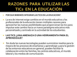  POR QUE BEBEMOS INTEGRAR LASTICS EN LA EDUCACION?
 La era de internet exige cambios en el mundo educativo y los
profesionales de la educación tienen múltiples razones para
aprovechar las nuevas posibilidades que proporcionan las tics para
impulsar este cambio hacia un nuevo paradigma educativo más
personalizado y centrado en la actividad de los estudiantes.
 LASTICS ¿UNA AMENAZA O UNA HERRAMIENTA PARA EL
APRENDIZAJE?
 Sin duda las nuevas tecnologías pueden suministrar medios para la
mejora de los procesos de enseñanza y aprendizaje y para la gestión
de los entornos educativos en general, pueden facilitar la
colaboración entre las familias, los centros educativos, el mundo
laboral y los medios de comunicación.
 