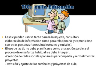  Las tic pueden usarse tanto para la búsqueda, consulta y
elaboración de información como para relacionarse y comunicarse
con otras personas (tareas intelectuales y sociales).
 El uso de las tic no debe planificarse como una acción paralela al
proceso de enseñanza habitual; se debe integrar .
-Creación de redes sociales por áreas par compartir y retroalimentar
proyectos
- Revisión y ajuste de los currículos y proyectos de aula.
 