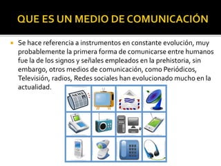  Se hace referencia a instrumentos en constante evolución, muy
probablemente la primera forma de comunicarse entre humanos
fue la de los signos y señales empleados en la prehistoria, sin
embargo, otros medios de comunicación, como Periódicos,
Televisión, radios, Redes sociales han evolucionado mucho en la
actualidad.
 