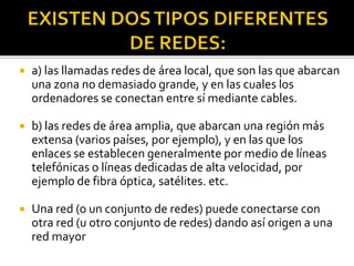  a) las llamadas redes de área local, que son las que abarcan
una zona no demasiado grande, y en las cuales los
ordenadores se conectan entre sí mediante cables.
 b) las redes de área amplia, que abarcan una región más
extensa (varios países, por ejemplo), y en las que los
enlaces se establecen generalmente por medio de líneas
telefónicas o líneas dedicadas de alta velocidad, por
ejemplo de fibra óptica, satélites. etc.
 Una red (o un conjunto de redes) puede conectarse con
otra red (u otro conjunto de redes) dando así origen a una
red mayor
 