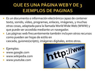  Es un documento o información electrónica capaz de contener
texto, sonido, vídeo, programas, enlaces, imágenes, y muchas
otras cosas, adaptada para la llamada WorldWide Web (WWW) y
que puede ser accedida mediante un navegador.
 Las páginas web frecuentemente también incluyen otros recursos
como pueden ser hojas de estilo en
cascada, guiones(scripts), imágenes digitales, entre otros.
 Ejemplos:
 www.google.com
 www.wikipedia.com
 www.youtube.com
 