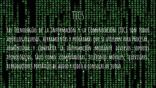 TICS
Las Tecnologías de la Información y la Comunicación (TIC) son todos
aquellos recursos, herramientas y programas que se utilizan para procesar,
administrar y compartir la información mediante diversos soportes
tecnológicos, tales como: computadoras, teléfonos móviles, televisores,
reproductores portátiles de audio y video o consolas de juego.
 