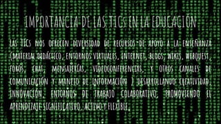 IMPORTANCIA DE LAS TICs EN LA EDUCACIÓN
Las TICs nos ofrecen diversidad de recursos de apoyo a la enseñanza
(material didáctico, entornos virtuales, internet, blogs, wikis, webquest,
foros, chat, mensajerías, videoconferencias, y otros canales de
comunicación y manejo de información ) desarrollando creatividad,
INNOVACIÓN, ENTORNOS DE TRABAJO COLABORATIVO, PROMOVIENDO EL
APRENDIZAJE SIGNIFICATIVO, ACTIVO Y FLEXIBLE.
 