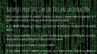 Razones para utilizar las Tics en la Educación
1. son la innovación educativa del momento y permiten a los docentes y alumnos cambios determinantes en el
quehacer diario del aula y en el proceso de enseñanza-aprendizaje de los mismos.
2. Las TICs brindan herramientas que favorecen a las escuelas que no cuentan con una biblioteca ni con material
didáctico.
3. Con el uso de las computadoras o TICs, los estudiantes desarrollan la capacidad de entendimiento, de la lógica,
favoreciendo así el proceso del aprendizaje significativo en los alumnos.
4. Alfabetización digital de los estudiantes, profesores y familias.
5. De igual manera, facilitan el ambiente de aprendizaje, que se adaptan a nuevas estrategias que permiten el
 