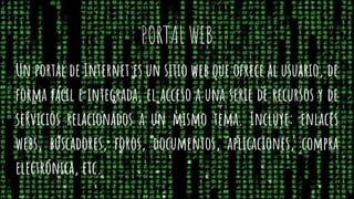 PORTAL WEB
Un portal de Internet es un sitio web que ofrece al usuario, de
forma fácil e integrada, el acceso a una serie de recursos y de
servicios relacionados a un mismo tema. Incluye: enlaces
webs, buscadores, foros, documentos, aplicaciones, compra
electrónica, etc.
 