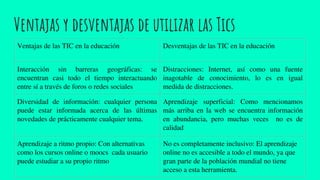 Ventajas y desventajas de utilizar las Tics
Ventajas de las TIC en la educación Desventajas de las TIC en la educación
Interacción sin barreras geográficas: se
encuentran casi todo el tiempo interactuando
entre sí a través de foros o redes sociales
Distracciones: Internet, así como una fuente
inagotable de conocimiento, lo es en igual
medida de distracciones.
Diversidad de información: cualquier persona
puede estar informada acerca de las últimas
novedades de prácticamente cualquier tema.
Aprendizaje superficial: Como mencionamos
más arriba en la web se encuentra información
en abundancia, pero muchas veces no es de
calidad
Aprendizaje a ritmo propio: Con alternativas
como los cursos online o moocs cada usuario
puede estudiar a su propio ritmo
No es completamente inclusivo: El aprendizaje
online no es accesible a todo el mundo, ya que
gran parte de la población mundial no tiene
acceso a esta herramienta.
 