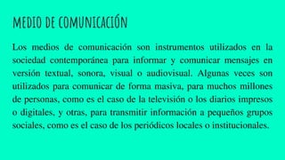 medio de comunicación
Los medios de comunicación son instrumentos utilizados en la
sociedad contemporánea para informar y comunicar mensajes en
versión textual, sonora, visual o audiovisual. Algunas veces son
utilizados para comunicar de forma masiva, para muchos millones
de personas, como es el caso de la televisión o los diarios impresos
o digitales, y otras, para transmitir información a pequeños grupos
sociales, como es el caso de los periódicos locales o institucionales.
 