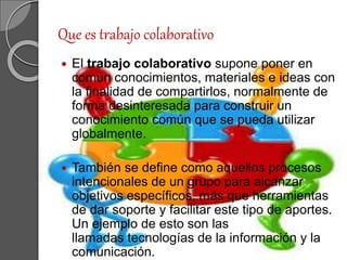 Que es trabajo colaborativo
 El trabajo colaborativo supone poner en
común conocimientos, materiales e ideas con
la finalidad de compartirlos, normalmente de
forma desinteresada para construir un
conocimiento común que se pueda utilizar
globalmente.
 También se define como aquellos procesos
intencionales de un grupo para alcanzar
objetivos específicos, más que herramientas
de dar soporte y facilitar este tipo de aportes.
Un ejemplo de esto son las
llamadas tecnologías de la información y la
comunicación.
 