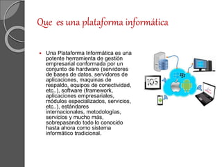 Que es una plataforma informática
 Una Plataforma Informática es una
potente herramienta de gestión
empresarial conformada por un
conjunto de hardware (servidores
de bases de datos, servidores de
aplicaciones, maquinas de
respaldo, equipos de conectividad,
etc..), software (framework,
aplicaciones empresariales,
módulos especializados, servicios,
etc..), estándares
internacionales, metodologías,
servicios y mucho más,
sobrepasando todo lo conocido
hasta ahora como sistema
informático tradicional.
 