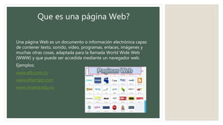 Que es una página Web?
Una página Web es un documento o información electrónica capaz
de contener texto, sonido, video, programas, enlaces, imágenes y
muchas otras cosas, adaptada para la llamada World Wide Web
(WWW) y que puede ser accedida mediante un navegador web.
Ejemplos:
www.etb.com.co
www.eltiempo.com
www.misena.edu.co
 