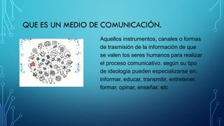QUE ES UN MEDIO DE COMUNICACIÓN.
Aquellos instrumentos, canales o formas
de trasmisión de la información de que
se valen los seres humanos para realizar
el proceso comunicativo. según su tipo
de ideología pueden especializarse en;
informar, educar, transmitir, entretener,
formar, opinar, enseñar, etc
 