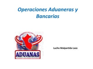 Operaciones Aduaneras y
Bancarias
Lucho Malpartida Lazo
 