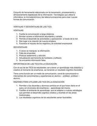 Conjunto de herramienta relacionada con la transmisión, procesamiento y
almacenamiento digitalizada de la información. Tecnologías que utiliza la
informática, la microelectrónica y las telecomunicaciones para crear nuevas
formas de comunicación.
VENTAJAS Y DESVENTAJAS DE LAS TICS
VENTAJAS
1. Facilita la comunicación a larga distancia.
2. Brindan acceso a información abundante y variada.
3. Permite el desarrollo de actividades u operaciones a través de la red.
4. Dan lugar a la creación de nuevos empleos.
5. Favorece el impulso de los negocios y la actividad empresarial.
DESVENTAJAS
1. A veces se manipula la información.
2. Falta de privacidad.
3. Produce aislamiento y adicción.
4. Actualización permanente de hardware y software.
5. Se encuentra información falsa.
IMPORTANCIA DE LAS TICS EN LA EDUCACIÓN
Con el uso de las TICS los estudiantes van a tener un aprendizaje más didáctico y
creativo al momento de enseñanza, así teniendo un resultado cognitivo favorable.
Tiene como función ser un medio de comunicación, canal de comunicación e
intercambio de conocimientos y experiencias en alumno – profesor, profesor –
alumno.
RAZONES PARA UTILIZAR LAS TICS EN LA EDUCACIÓN
1. Permiten a los docentes y alumnos cambios en el que hacer diario en el
aula y en el proceso de enseñanza – aprendizaje del mismo.
2. Facilitan el ambiente de aprendizaje, que se adaptan a nuevas estrategias
que permiten el desarrollo cognitivo creativo y divertido en las áreas
tradicionales.
3. Los resultados cognitivos de los estudiantes serian favorables.
 